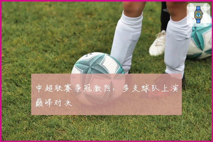 中超联赛争冠激烈，多支球队上演巅峰对决