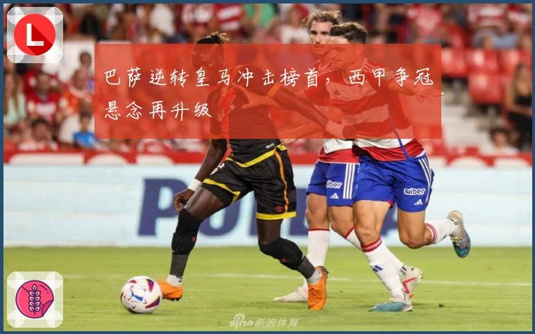 巴萨逆转皇马冲击榜首，西甲争冠悬念再升级