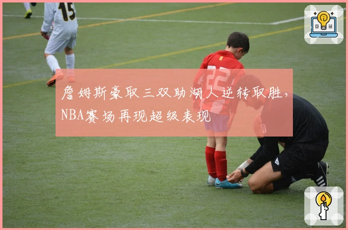 詹姆斯豪取三双助湖人逆转取胜，NBA赛场再现超级表现