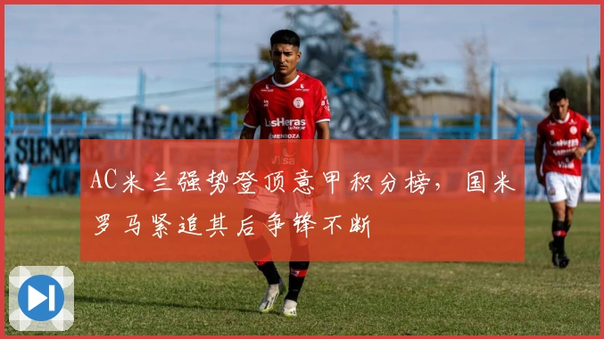 AC米兰强势登顶意甲积分榜，国米罗马紧追其后争锋不断