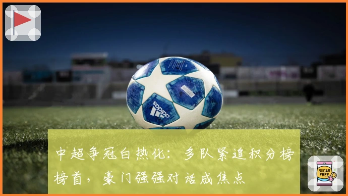 中超争冠白热化：多队紧追积分榜榜首，豪门强强对话成焦点