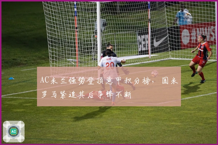 AC米兰强势登顶意甲积分榜，国米罗马紧追其后争锋不断