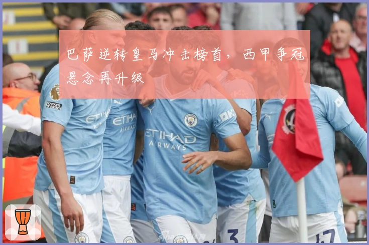 巴萨逆转皇马冲击榜首，西甲争冠悬念再升级