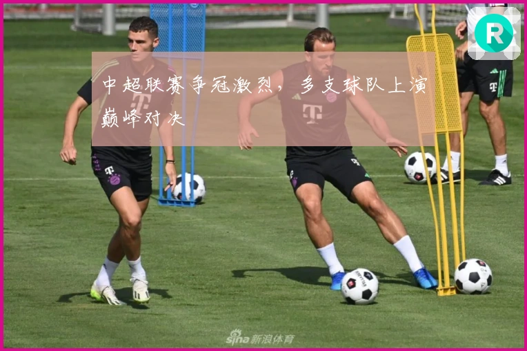 中超联赛争冠激烈，多支球队上演巅峰对决