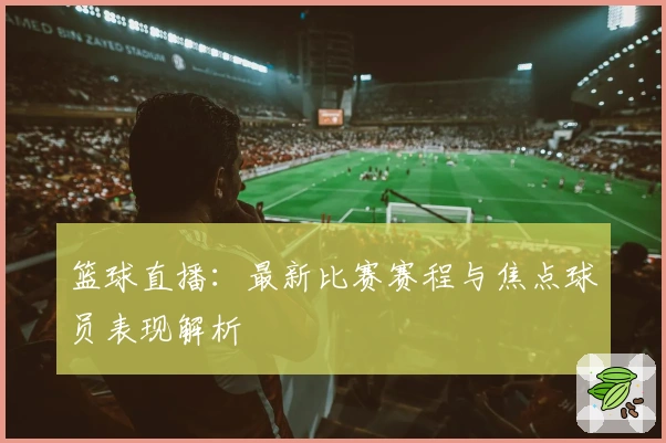 篮球直播：最新比赛赛程与焦点球员表现解析