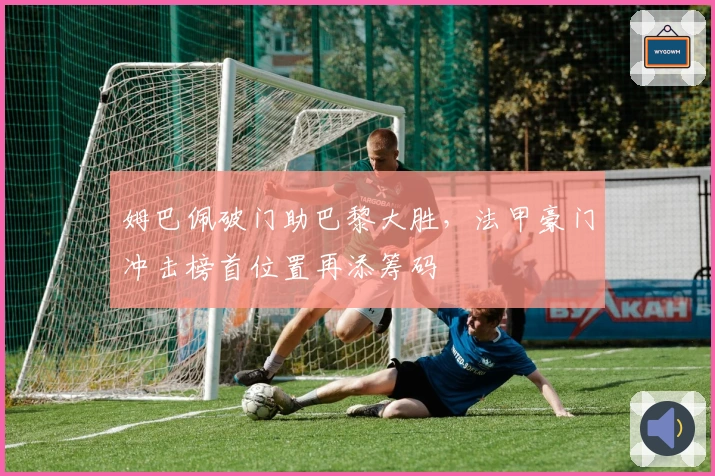 姆巴佩破门助巴黎大胜，法甲豪门冲击榜首位置再添筹码