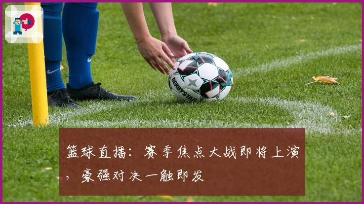 篮球直播：赛季焦点大战即将上演，豪强对决一触即发